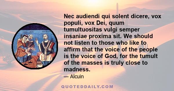 Nec audiendi qui solent dicere, vox populi, vox Dei, quum tumultuositas vulgi semper insaniae proxima sit. We should not listen to those who like to affirm that the voice of the people is the voice of God, for the