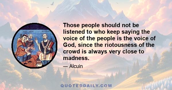 Those people should not be listened to who keep saying the voice of the people is the voice of God, since the riotousness of the crowd is always very close to madness.