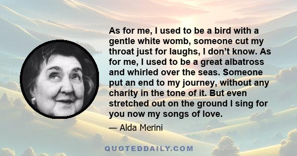 As for me, I used to be a bird with a gentle white womb, someone cut my throat just for laughs, I don’t know. As for me, I used to be a great albatross and whirled over the seas. Someone put an end to my journey,