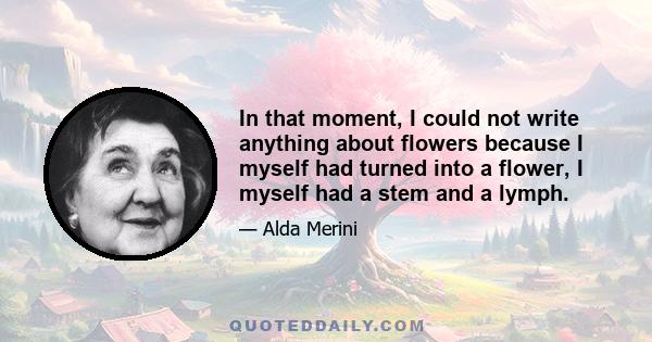 In that moment, I could not write anything about flowers because I myself had turned into a flower, I myself had a stem and a lymph.