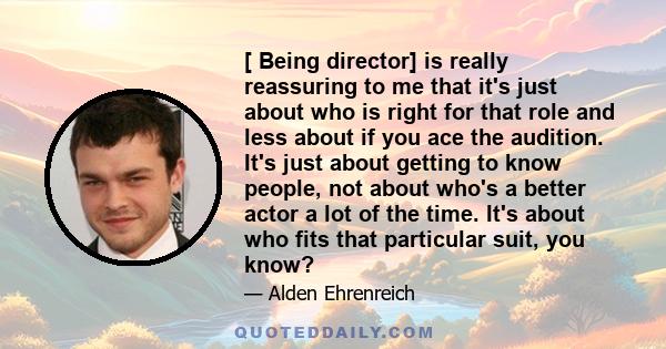 [ Being director] is really reassuring to me that it's just about who is right for that role and less about if you ace the audition. It's just about getting to know people, not about who's a better actor a lot of the