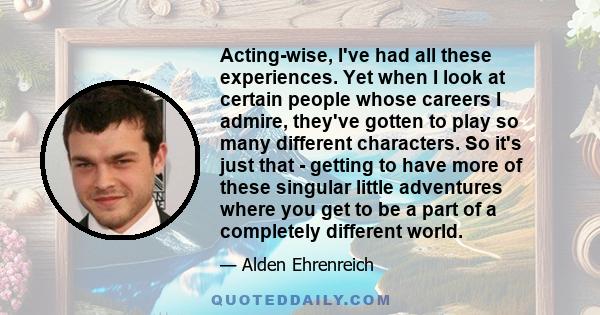 Acting-wise, I've had all these experiences. Yet when I look at certain people whose careers I admire, they've gotten to play so many different characters. So it's just that - getting to have more of these singular