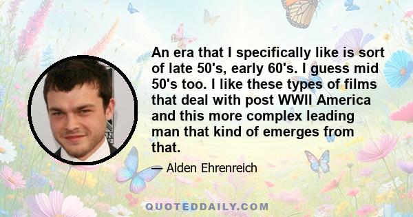 An era that I specifically like is sort of late 50's, early 60's. I guess mid 50's too. I like these types of films that deal with post WWII America and this more complex leading man that kind of emerges from that.