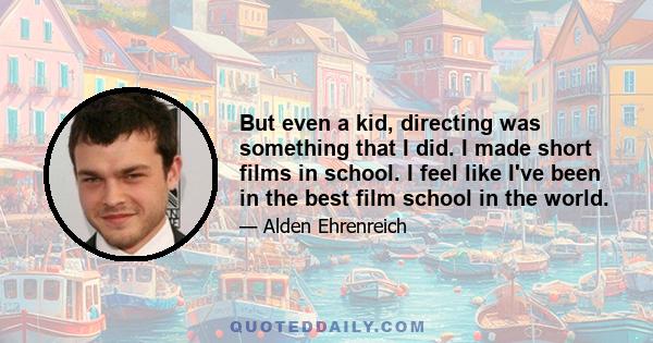 But even a kid, directing was something that I did. I made short films in school. I feel like I've been in the best film school in the world.