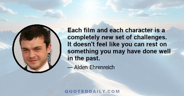 Each film and each character is a completely new set of challenges. It doesn't feel like you can rest on something you may have done well in the past.