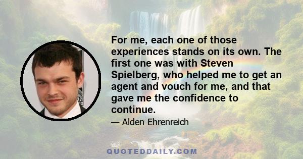 For me, each one of those experiences stands on its own. The first one was with Steven Spielberg, who helped me to get an agent and vouch for me, and that gave me the confidence to continue.