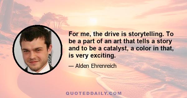 For me, the drive is storytelling. To be a part of an art that tells a story and to be a catalyst, a color in that, is very exciting.