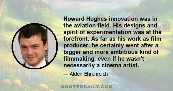 Howard Hughes innovation was in the aviation field. His designs and spirit of experimentation was at the forefront. As far as his work as film producer, he certainly went after a bigger and more ambitious kind of