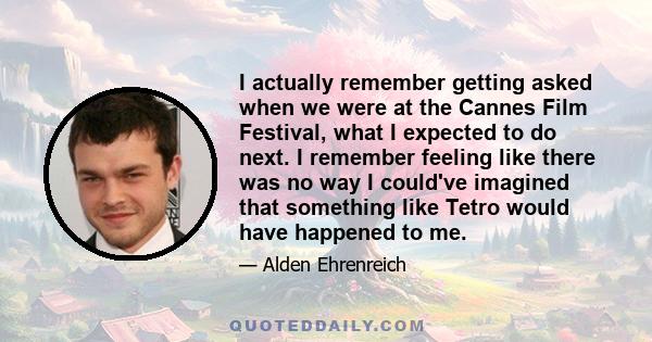 I actually remember getting asked when we were at the Cannes Film Festival, what I expected to do next. I remember feeling like there was no way I could've imagined that something like Tetro would have happened to me.