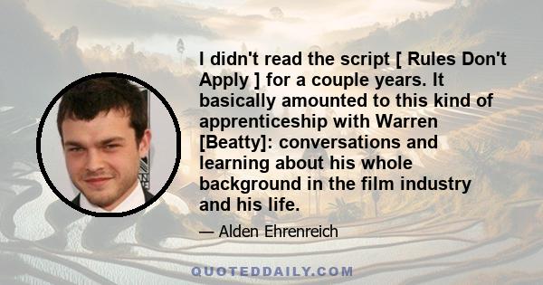 I didn't read the script [ Rules Don't Apply ] for a couple years. It basically amounted to this kind of apprenticeship with Warren [Beatty]: conversations and learning about his whole background in the film industry