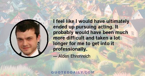 I feel like I would have ultimately ended up pursuing acting. It probably would have been much more difficult and taken a lot longer for me to get into it professionally.