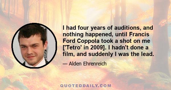 I had four years of auditions, and nothing happened, until Francis Ford Coppola took a shot on me ['Tetro' in 2009]. I hadn't done a film, and suddenly I was the lead.