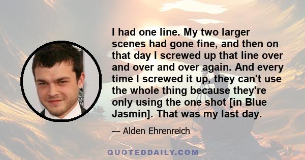 I had one line. My two larger scenes had gone fine, and then on that day I screwed up that line over and over and over again. And every time I screwed it up, they can't use the whole thing because they're only using the 