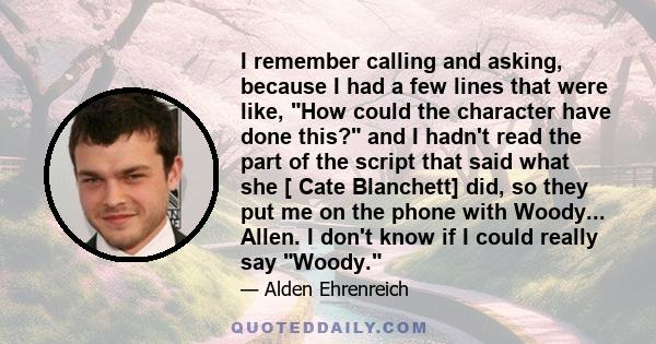 I remember calling and asking, because I had a few lines that were like, How could the character have done this? and I hadn't read the part of the script that said what she [ Cate Blanchett] did, so they put me on the