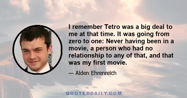 I remember Tetro was a big deal to me at that time. It was going from zero to one: Never having been in a movie, a person who had no relationship to any of that, and that was my first movie.