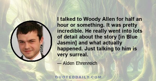 I talked to Woody Allen for half an hour or something. It was pretty incredible. He really went into lots of detail about the story [in Blue Jasmin] and what actually happened. Just talking to him is very surreal.