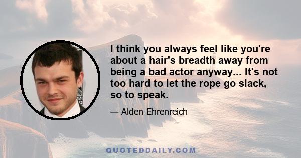 I think you always feel like you're about a hair's breadth away from being a bad actor anyway... It's not too hard to let the rope go slack, so to speak.