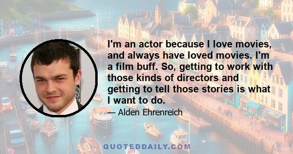 I'm an actor because I love movies, and always have loved movies. I'm a film buff. So, getting to work with those kinds of directors and getting to tell those stories is what I want to do.