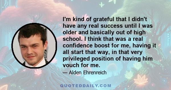 I'm kind of grateful that I didn't have any real success until I was older and basically out of high school. I think that was a real confidence boost for me, having it all start that way, in that very privileged