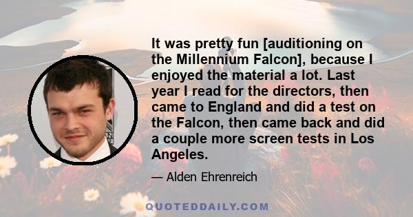 It was pretty fun [auditioning on the Millennium Falcon], because I enjoyed the material a lot. Last year I read for the directors, then came to England and did a test on the Falcon, then came back and did a couple more 