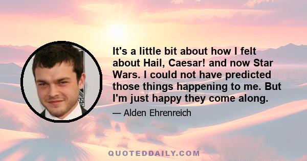 It's a little bit about how I felt about Hail, Caesar! and now Star Wars. I could not have predicted those things happening to me. But I'm just happy they come along.