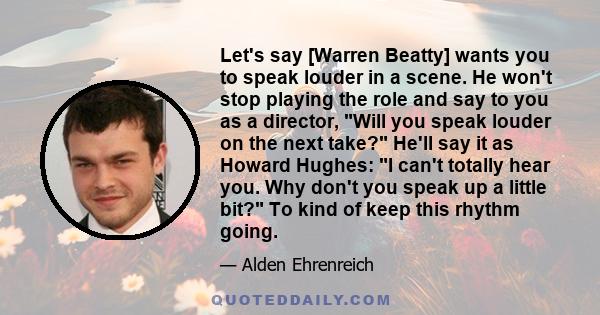 Let's say [Warren Beatty] wants you to speak louder in a scene. He won't stop playing the role and say to you as a director, Will you speak louder on the next take? He'll say it as Howard Hughes: I can't totally hear