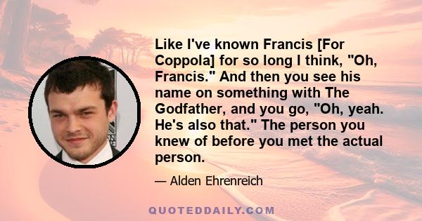 Like I've known Francis [For Coppola] for so long I think, Oh, Francis. And then you see his name on something with The Godfather, and you go, Oh, yeah. He's also that. The person you knew of before you met the actual