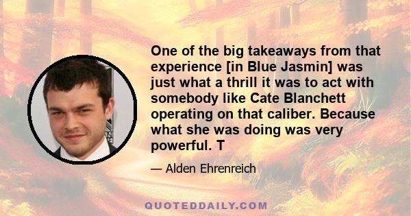 One of the big takeaways from that experience [in Blue Jasmin] was just what a thrill it was to act with somebody like Cate Blanchett operating on that caliber. Because what she was doing was very powerful. T