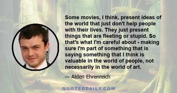 Some movies, I think, present ideas of the world that just don't help people with their lives. They just present things that are fleeting or stupid. So that's what I'm careful about - making sure I'm part of something