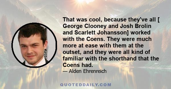 That was cool, because they've all [ George Clooney and Josh Brolin and Scarlett Johansson] worked with the Coens. They were much more at ease with them at the outset, and they were all kind of familiar with the