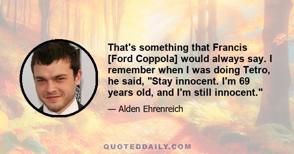 That's something that Francis [Ford Coppola] would always say. I remember when I was doing Tetro, he said, Stay innocent. I'm 69 years old, and I'm still innocent.