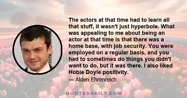 The actors at that time had to learn all that stuff, it wasn't just hyperbole. What was appealing to me about being an actor at that time is that there was a home base, with job security. You were employed on a regular