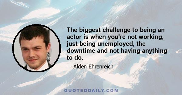 The biggest challenge to being an actor is when you're not working, just being unemployed, the downtime and not having anything to do.