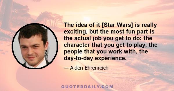 The idea of it [Star Wars] is really exciting, but the most fun part is the actual job you get to do: the character that you get to play, the people that you work with, the day-to-day experience.