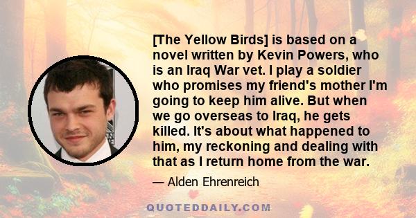 [The Yellow Birds] is based on a novel written by Kevin Powers, who is an Iraq War vet. I play a soldier who promises my friend's mother I'm going to keep him alive. But when we go overseas to Iraq, he gets killed. It's 