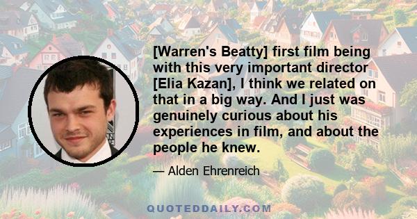 [Warren's Beatty] first film being with this very important director [Elia Kazan], I think we related on that in a big way. And I just was genuinely curious about his experiences in film, and about the people he knew.