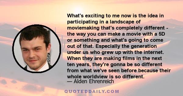 What's exciting to me now is the idea in participating in a landscape of moviemaking that's completely different - the way you can make a movie with a 5D or something and what's going to come out of that. Especially the 