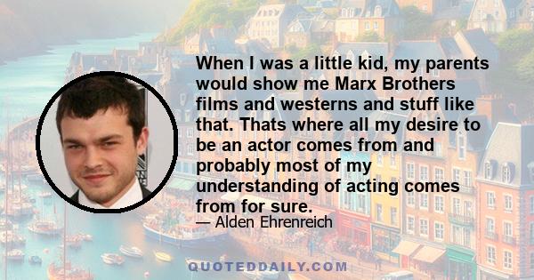 When I was a little kid, my parents would show me Marx Brothers films and westerns and stuff like that. Thats where all my desire to be an actor comes from and probably most of my understanding of acting comes from for