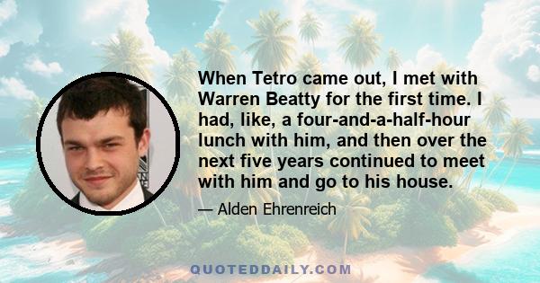 When Tetro came out, I met with Warren Beatty for the first time. I had, like, a four-and-a-half-hour lunch with him, and then over the next five years continued to meet with him and go to his house.