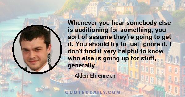 Whenever you hear somebody else is auditioning for something, you sort of assume they're going to get it. You should try to just ignore it. I don't find it very helpful to know who else is going up for stuff, generally.