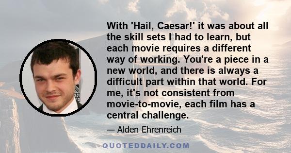 With 'Hail, Caesar!' it was about all the skill sets I had to learn, but each movie requires a different way of working. You're a piece in a new world, and there is always a difficult part within that world. For me,