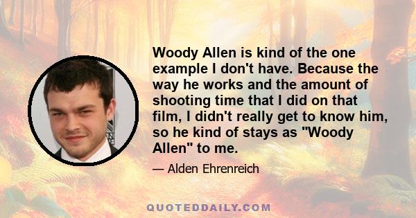 Woody Allen is kind of the one example I don't have. Because the way he works and the amount of shooting time that I did on that film, I didn't really get to know him, so he kind of stays as Woody Allen to me.