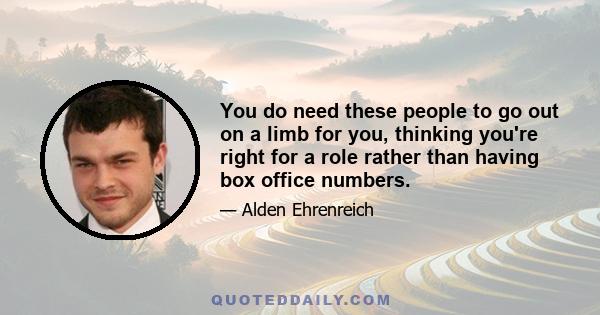 You do need these people to go out on a limb for you, thinking you're right for a role rather than having box office numbers.