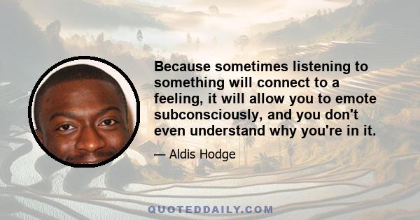 Because sometimes listening to something will connect to a feeling, it will allow you to emote subconsciously, and you don't even understand why you're in it.