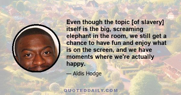 Even though the topic [of slavery] itself is the big, screaming elephant in the room, we still get a chance to have fun and enjoy what is on the screen, and we have moments where we're actually happy.