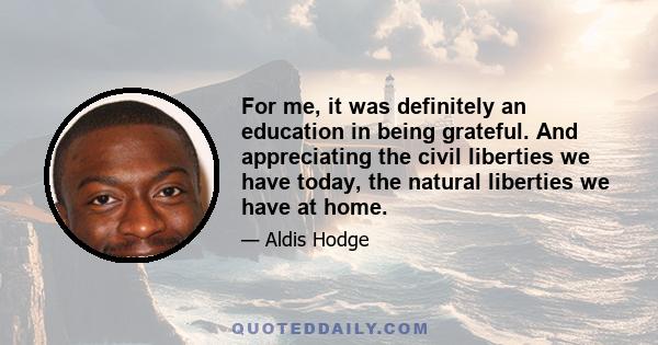 For me, it was definitely an education in being grateful. And appreciating the civil liberties we have today, the natural liberties we have at home.