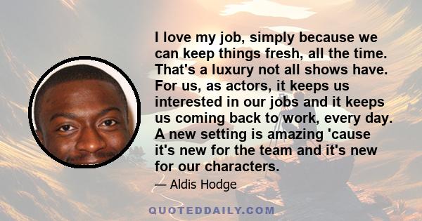 I love my job, simply because we can keep things fresh, all the time. That's a luxury not all shows have. For us, as actors, it keeps us interested in our jobs and it keeps us coming back to work, every day. A new