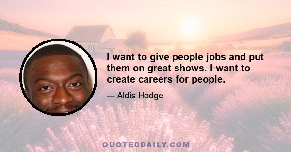 I want to give people jobs and put them on great shows. I want to create careers for people.