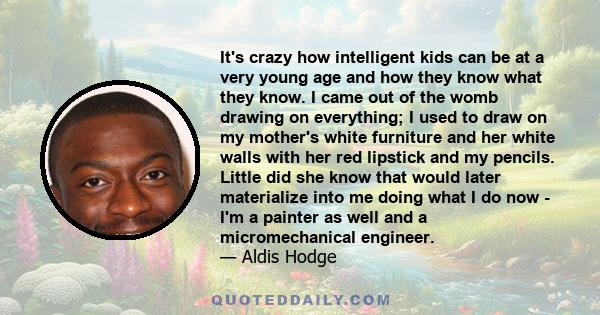 It's crazy how intelligent kids can be at a very young age and how they know what they know. I came out of the womb drawing on everything; I used to draw on my mother's white furniture and her white walls with her red