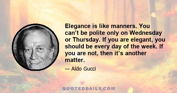 Elegance is like manners. You can’t be polite only on Wednesday or Thursday. If you are elegant, you should be every day of the week. If you are not, then it’s another matter.